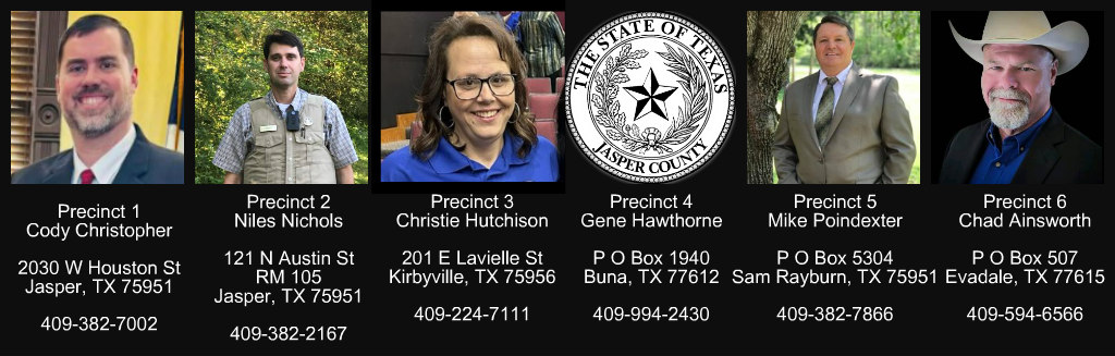 Precinct 1: Cody Christopher, 2030 W Houston Street, Jasper, TX 75951 | 409-382-7002
Precinct 2: Niles Nichols, 121 N Austin Street, RM 105, Jasper, TX 75951 |  409-382-2167
Precinct 3: Christie Hutchison, 201 E Laville Street, Kirbyville, TX 75956 | 409-224-7111
Precinct 4: Gene Hawthorn, PO Box 1940, Buna, TX 77612 | 409-994-2430
Precinct 5: Mike Poindexter, PO Box 5304, Sam Rayburn, TX 75951 | 409-382-7866
Precinct 6: Chad Ainsworth, PO Box 507, Everdale, TX 77615 | 409-594-6566
